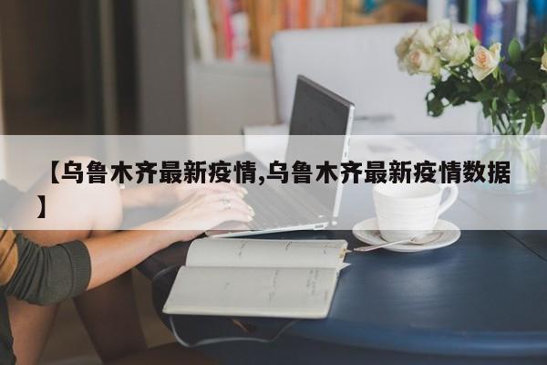 【乌鲁木齐最新疫情,乌鲁木齐最新疫情数据】