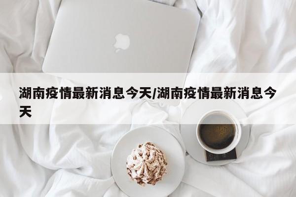 湖南疫情最新消息今天/湖南疫情最新消息今天