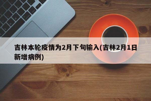 吉林本轮疫情为2月下旬输入(吉林2月1日新增病例)