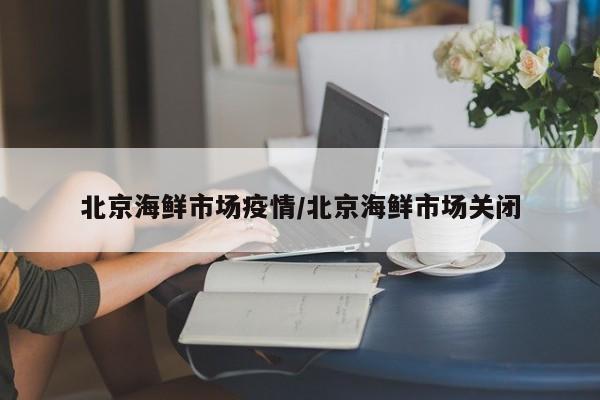 北京海鲜市场疫情/北京海鲜市场关闭