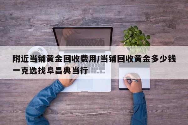 附近当铺黄金回收费用/当铺回收黄金多少钱一克选找阜昌典当行