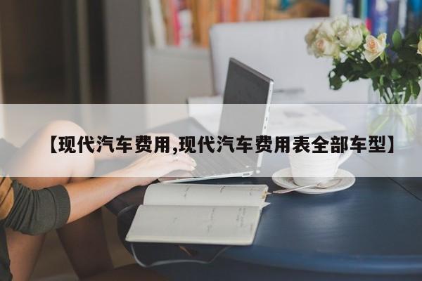 【现代汽车费用,现代汽车费用表全部车型】