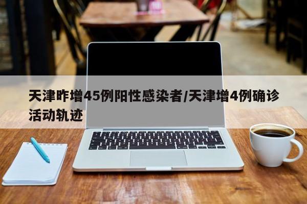 天津昨增45例阳性感染者/天津增4例确诊活动轨迹
