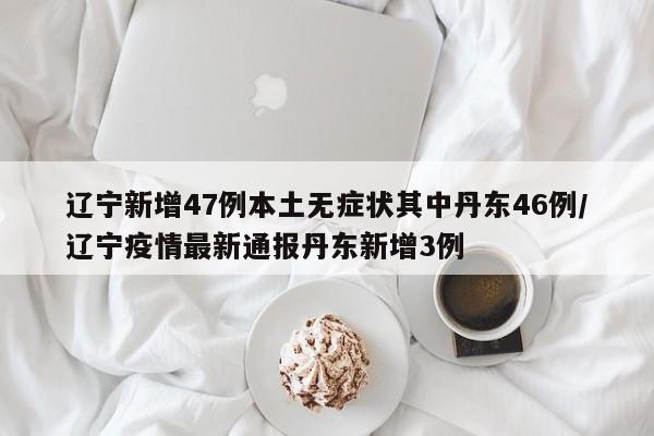 辽宁新增47例本土无症状其中丹东46例/辽宁疫情最新通报丹东新增3例