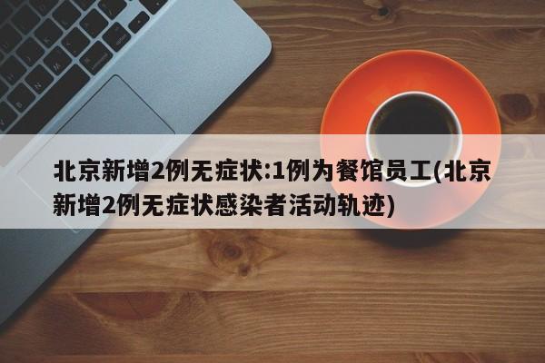 北京新增2例无症状:1例为餐馆员工(北京新增2例无症状感染者活动轨迹)