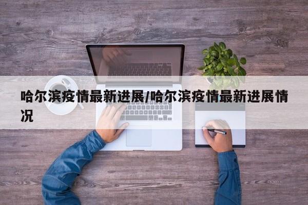 哈尔滨疫情最新进展/哈尔滨疫情最新进展情况
