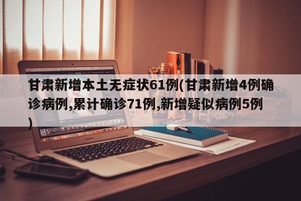 甘肃新增本土无症状61例(甘肃新增4例确诊病例,累计确诊71例,新增疑似病例5例)