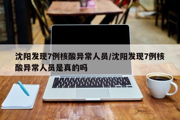 沈阳发现7例核酸异常人员/沈阳发现7例核酸异常人员是真的吗