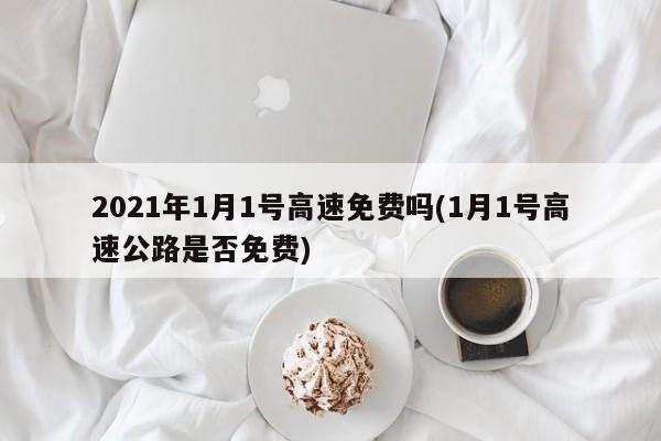 2021年1月1号高速免费吗(1月1号高速公路是否免费)
