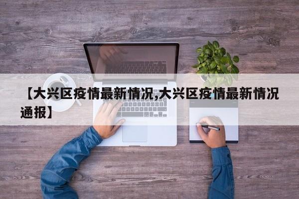 【大兴区疫情最新情况,大兴区疫情最新情况通报】