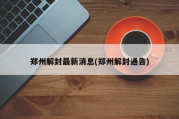 郑州解封最新消息(郑州解封通告)