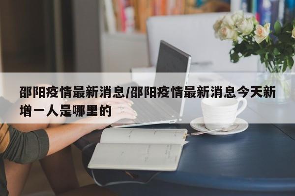 邵阳疫情最新消息/邵阳疫情最新消息今天新增一人是哪里的