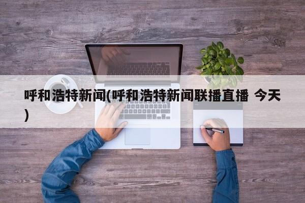 呼和浩特新闻(呼和浩特新闻联播直播 今天)