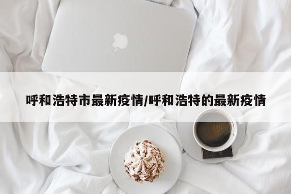 呼和浩特市最新疫情/呼和浩特的最新疫情