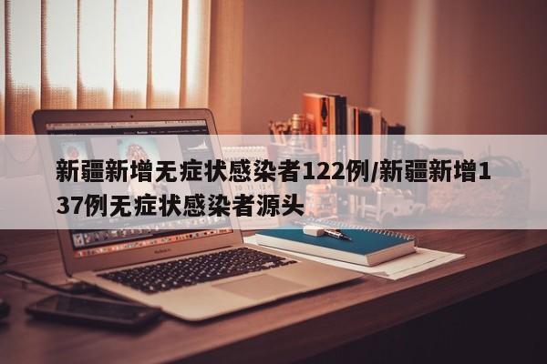 新疆新增无症状感染者122例/新疆新增137例无症状感染者源头