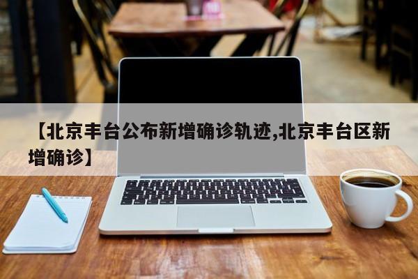 【北京丰台公布新增确诊轨迹,北京丰台区新增确诊】