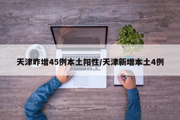 天津昨增45例本土阳性/天津新增本土4例
