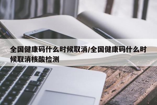 全国健康码什么时候取消/全国健康码什么时候取消核酸检测