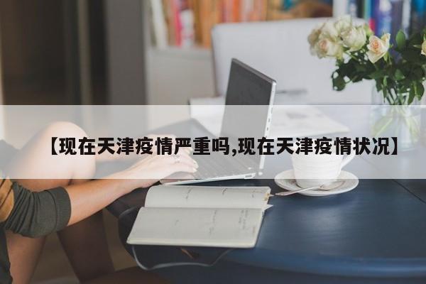 【现在天津疫情严重吗,现在天津疫情状况】