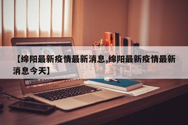 【绵阳最新疫情最新消息,绵阳最新疫情最新消息今天】