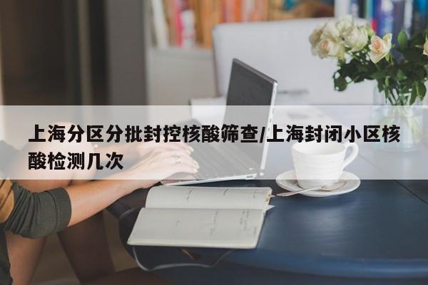 上海分区分批封控核酸筛查/上海封闭小区核酸检测几次