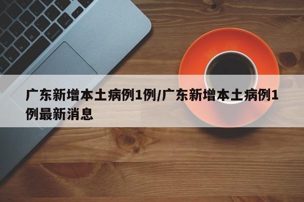 广东新增本土病例1例/广东新增本土病例1例最新消息