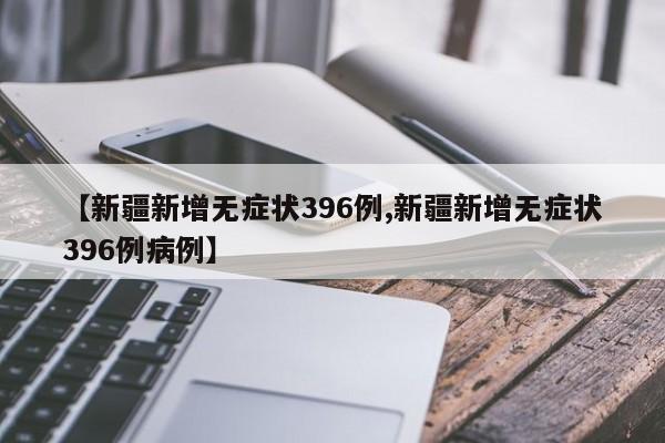 【新疆新增无症状396例,新疆新增无症状396例病例】