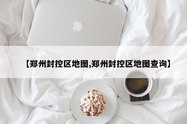 【郑州封控区地图,郑州封控区地图查询】