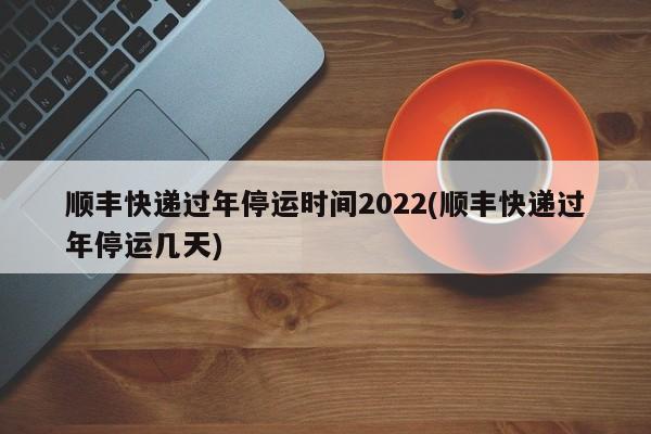 顺丰快递过年停运时间2022(顺丰快递过年停运几天)