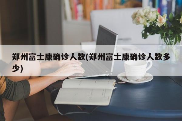郑州富士康确诊人数(郑州富士康确诊人数多少)
