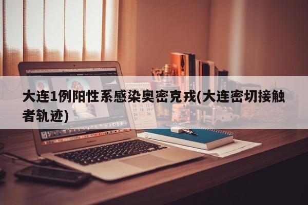 大连1例阳性系感染奥密克戎(大连密切接触者轨迹)