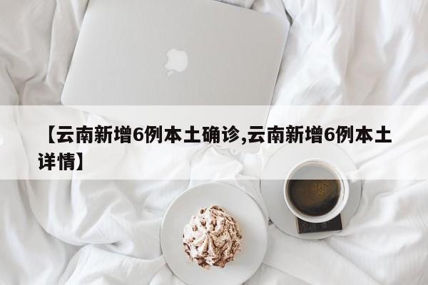 【云南新增6例本土确诊,云南新增6例本土详情】