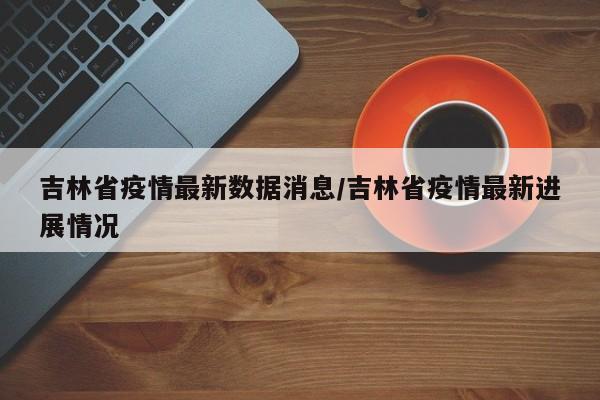吉林省疫情最新数据消息/吉林省疫情最新进展情况