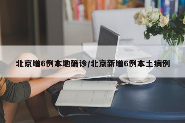 北京增6例本地确诊/北京新增6例本土病例