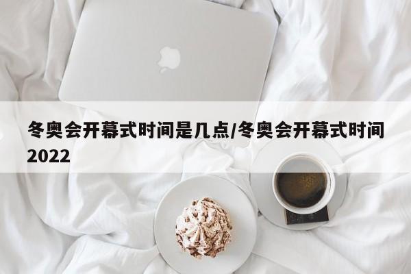 冬奥会开幕式时间是几点/冬奥会开幕式时间2022