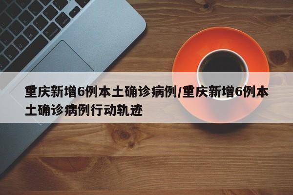 重庆新增6例本土确诊病例/重庆新增6例本土确诊病例行动轨迹
