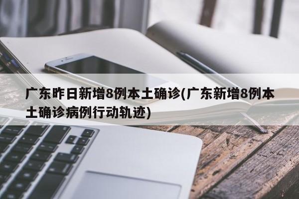 广东昨日新增8例本土确诊(广东新增8例本土确诊病例行动轨迹)