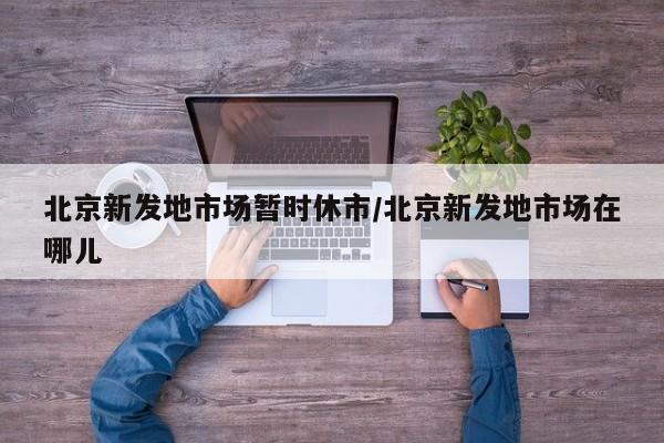 北京新发地市场暂时休市/北京新发地市场在哪儿