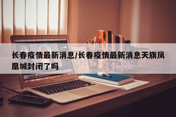 长春疫情最新消息/长春疫情最新消息天旗凤凰城封闭了吗