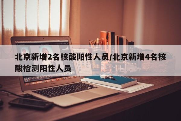 北京新增2名核酸阳性人员/北京新增4名核酸检测阳性人员