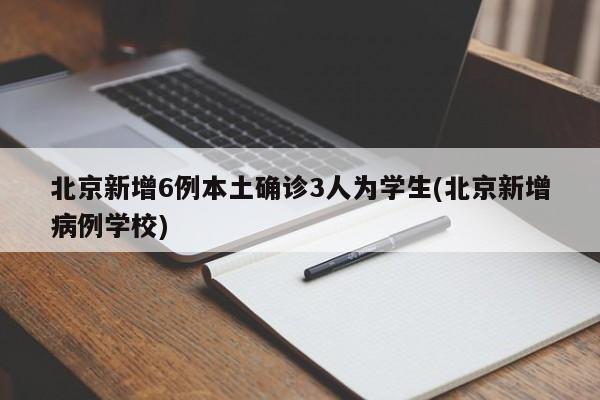 北京新增6例本土确诊3人为学生(北京新增病例学校)