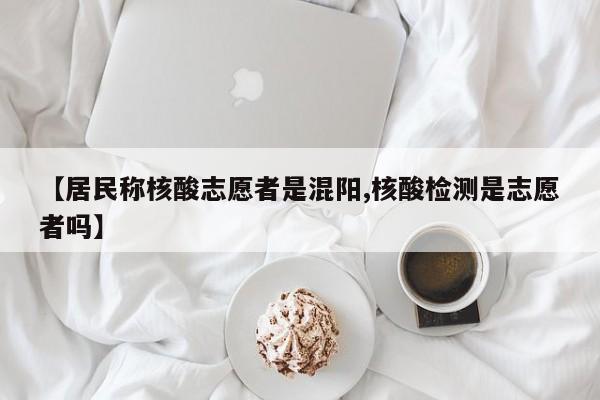 【居民称核酸志愿者是混阳,核酸检测是志愿者吗】
