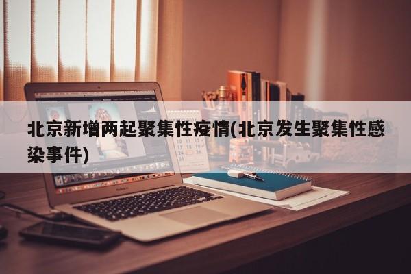 北京新增两起聚集性疫情(北京发生聚集性感染事件)