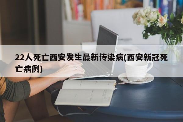 22人死亡西安发生最新传染病(西安新冠死亡病例)