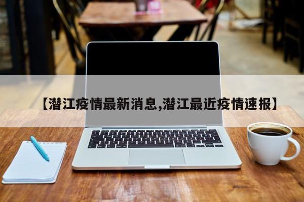 【潜江疫情最新消息,潜江最近疫情速报】