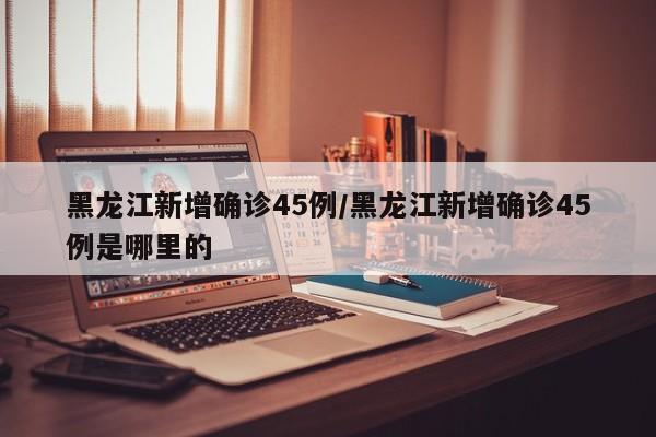 黑龙江新增确诊45例/黑龙江新增确诊45例是哪里的