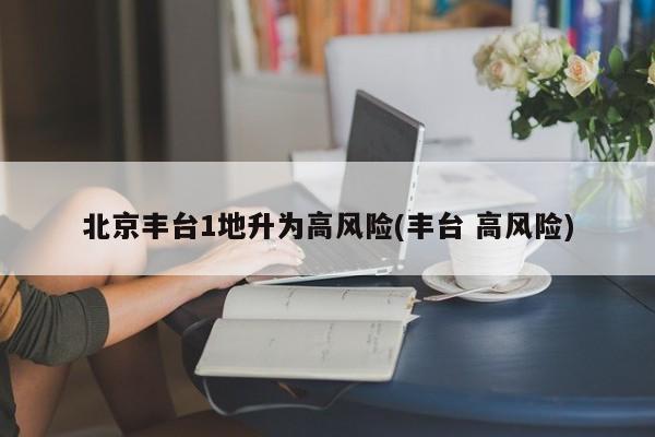 北京丰台1地升为高风险(丰台 高风险)