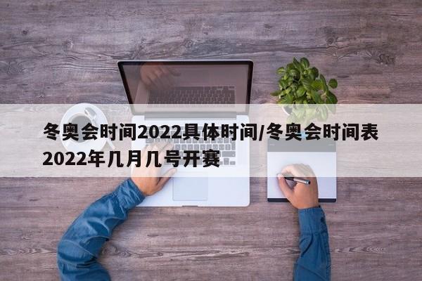 冬奥会时间2022具体时间/冬奥会时间表2022年几月几号开赛