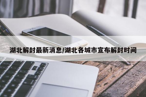 湖北解封最新消息/湖北各城市宣布解封时间