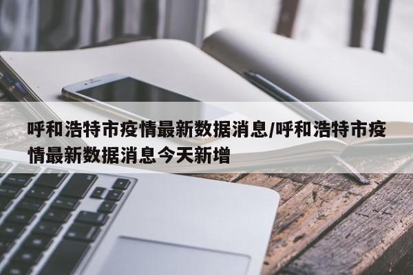 呼和浩特市疫情最新数据消息/呼和浩特市疫情最新数据消息今天新增